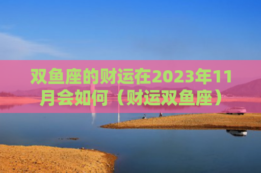 双鱼座的财运在2023年11月会如何（财运双鱼座）