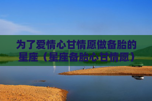 为了爱情心甘情愿做备胎的星座（星座备胎心甘情愿）