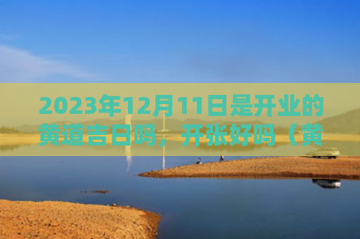 2023年12月11日是开业的黄道吉日吗，开张好吗（黄道吉日开张开业）