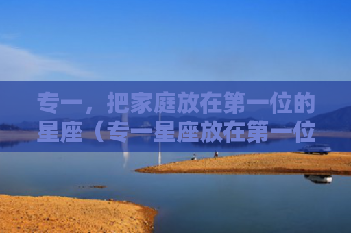 专一，把家庭放在第一位的星座（专一星座放在第一位）