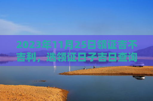 2023年11月25日领证吉不吉利，选领证日子吉日查询（领证领证日子吉日查询）