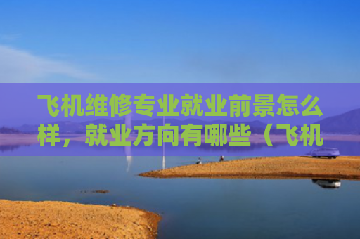 飞机维修专业就业前景怎么样，就业方向有哪些（飞机方向就业）