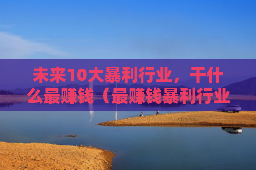 未来10大暴利行业，干什么最赚钱（最赚钱暴利行业干什么）