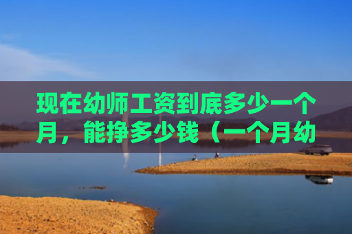 现在幼师工资到底多少一个月，能挣多少钱（一个月幼师多少钱）