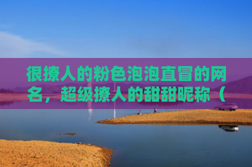 很撩人的粉色泡泡直冒的网名，超级撩人的甜甜昵称（撩人网名粉色）
