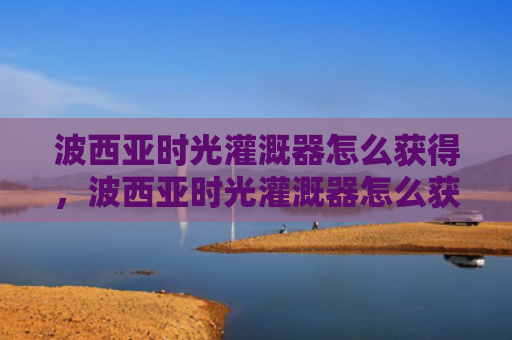 波西亚时光灌溉器怎么获得，波西亚时光灌溉器怎么获得（西亚灌溉时光）