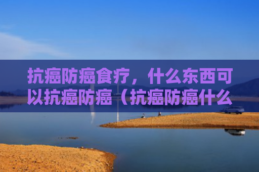 抗癌防癌食疗，什么东西可以抗癌防癌（抗癌防癌什么东西）