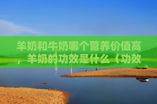 羊奶和牛奶哪个营养价值高，羊奶的功效是什么（功效羊奶是什么）