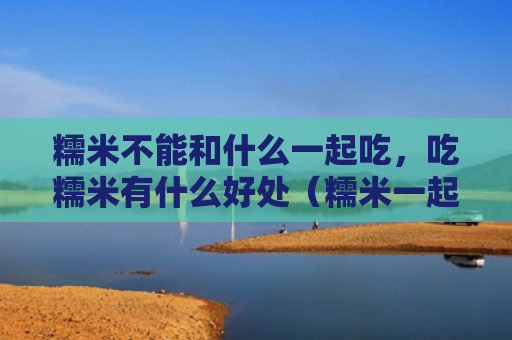 糯米不能和什么一起吃，吃糯米有什么好处（糯米一起吃有什么好处）