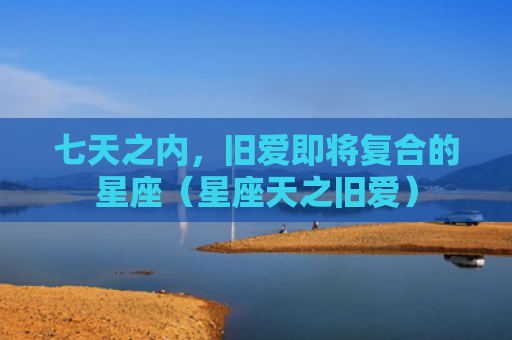 七天之内，旧爱即将复合的星座（星座天之旧爱）