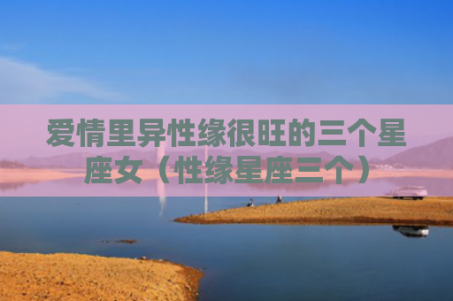 爱情里异性缘很旺的三个星座女（性缘星座三个）