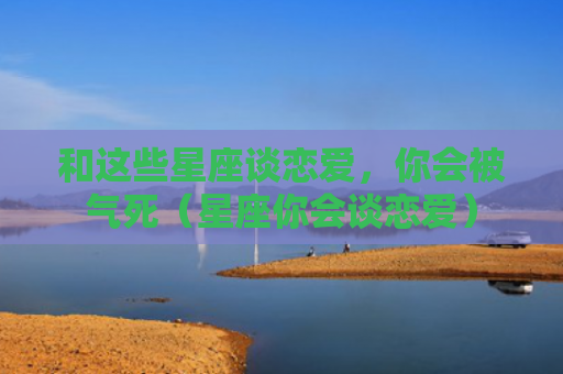 和这些星座谈恋爱，你会被气死（星座你会谈恋爱）