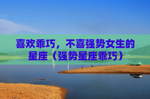 喜欢乖巧，不喜强势女生的星座（强势星座乖巧）