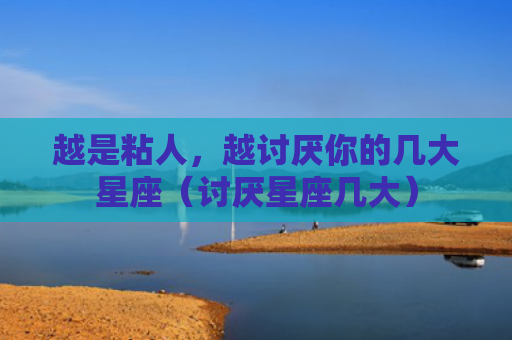 越是粘人，越讨厌你的几大星座（讨厌星座几大）