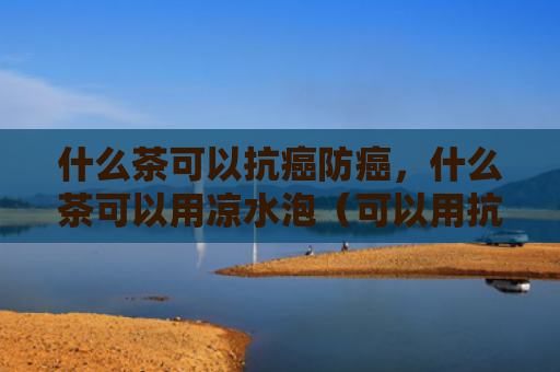 什么茶可以抗癌防癌，什么茶可以用凉水泡（可以用抗癌水泡）