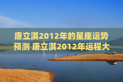 唐立淇2012年的星座运势预测 唐立淇2012年运程大全(唐立淇2023年)