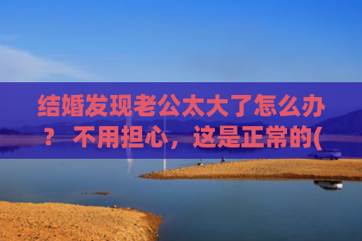 结婚发现老公太大了怎么办？ 不用担心，这是正常的(结婚了发现老公没存款)