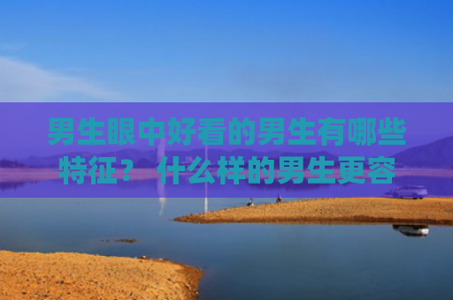 男生眼中好看的男生有哪些特征？ 什么样的男生更容易被其他男生认为好看？(男生眼中的好看是什么意思)