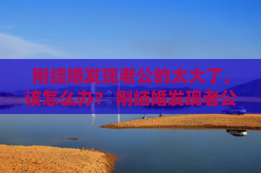 刚结婚发现老公的太大了，该怎么办？ 刚结婚发现老公的太大了，该怎么办？(刚结婚发现老公有心脏病)
