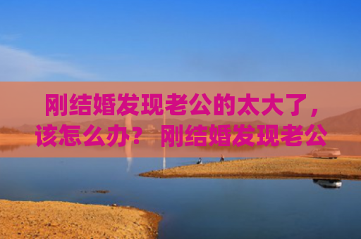 刚结婚发现老公的太大了，该怎么办？ 刚结婚发现老公的太大了，该怎么办？(刚结婚发现老公出轨怎么办)