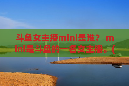 斗鱼女主播mini是谁？ mini是斗鱼的一名女主播。(斗鱼女主播比赛)