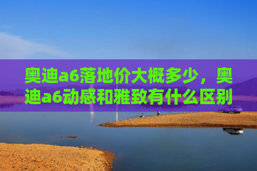 奥迪a6落地价大概多少，奥迪a6动感和雅致有什么区别（雅致奥迪地价）