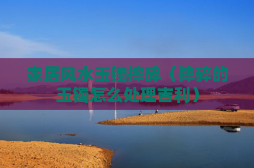 家居风水玉镯摔碎（摔碎的玉镯怎么处理吉利）