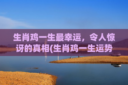 生肖鸡一生最幸运，令人惊讶的真相(生肖鸡一生运势)