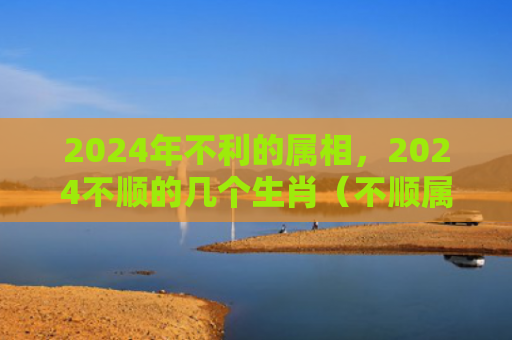 2024年不利的属相，2024不顺的几个生肖（不顺属相生肖）