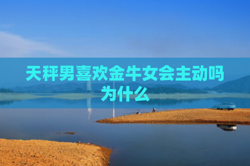 天秤男喜欢金牛女会主动吗为什么