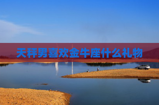 天秤男喜欢金牛座什么礼物