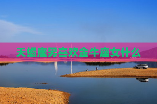 天蝎座男喜欢金牛座女什么