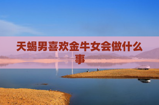 天蝎男喜欢金牛女会做什么事