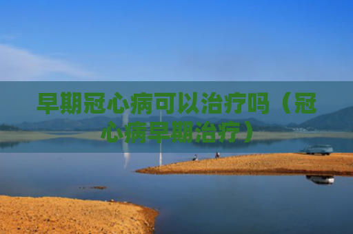 早期冠心病可以治疗吗（冠心病早期治疗）