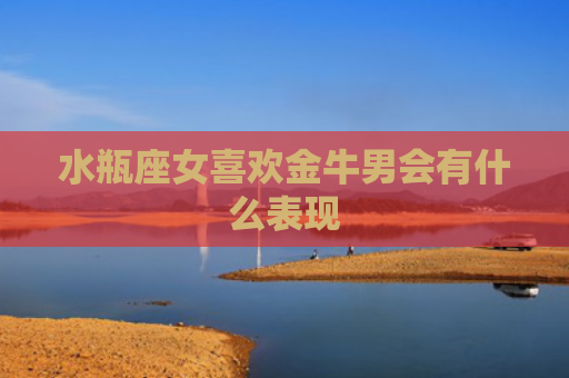 水瓶座女喜欢金牛男会有什么表现