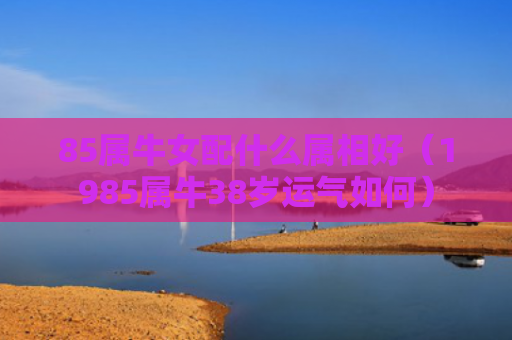 85属牛女配什么属相好（1985属牛38岁运气如何）