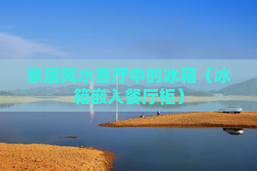 家居风水餐厅中的冰箱（冰箱嵌入餐厅柜）