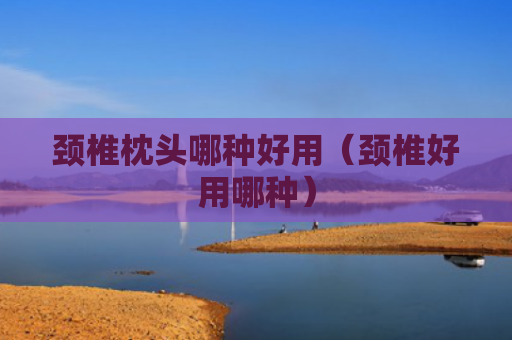颈椎枕头哪种好用（颈椎好用哪种）