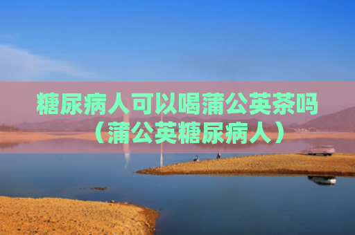糖尿病人可以喝蒲公英茶吗（蒲公英糖尿病人）