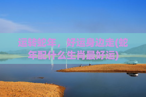 运转蛇年，好运身边走(蛇年配什么生肖最好运)
