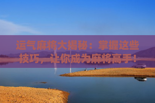 运气麻将大揭秘：掌握这些技巧，让你成为麻将高手！(麻将输钱怎么转运气)
