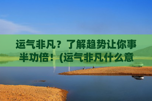 运气非凡？了解趋势让你事半功倍！(运气非凡什么意思)