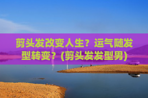 剪头发改变人生？运气随发型转变？(剪头发发型男)