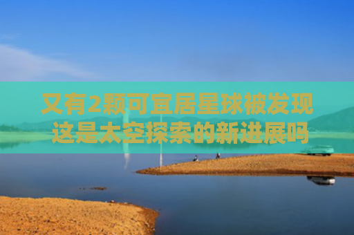 又有2颗可宜居星球被发现 这是太空探索的新进展吗？