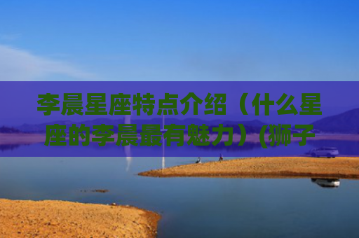 李晨星座特点介绍（什么星座的李晨最有魅力）(狮子星座的介绍和特点)