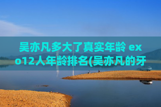 吴亦凡多大了真实年龄 exo12人年龄排名(吴亦凡的牙签到底多大)