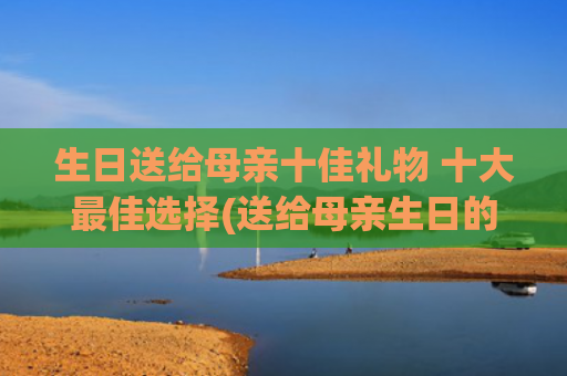 生日送给母亲十佳礼物 十大最佳选择(送给母亲生日的诗句)