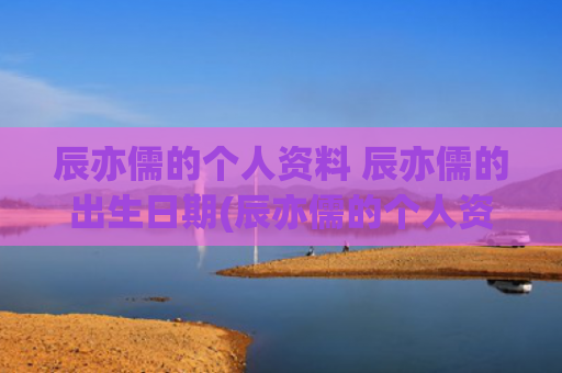 辰亦儒的个人资料 辰亦儒的出生日期(辰亦儒的个人资料简介)