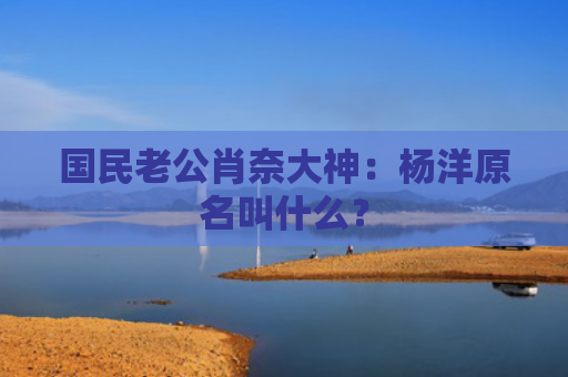 国民老公肖奈大神：杨洋原名叫什么？