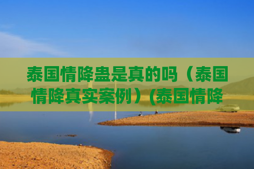 泰国情降蛊是真的吗（泰国情降真实案例）(泰国情降有用吗)